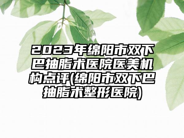 2023年绵阳市双下巴抽脂术医院医美机构点评(绵阳市双下巴抽脂术整形医院)