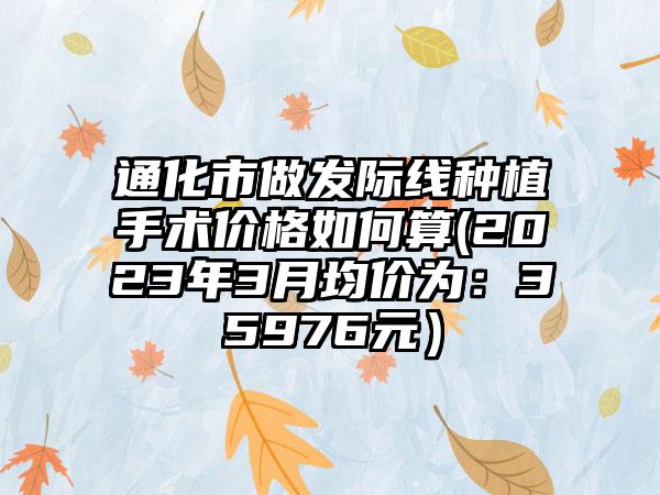 通化市做发际线种植手术价格如何算(2023年3月均价为：35976元）