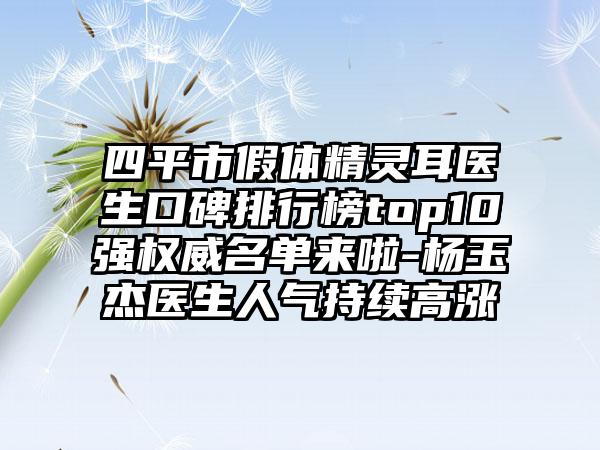 四平市假体精灵耳医生口碑排行榜top10强权威名单来啦-杨玉杰医生人气持续高涨