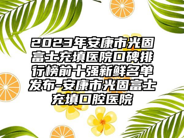 2023年安康市光固富士充填医院口碑排行榜前十强新鲜名单发布-安康市光固富士充填口腔医院