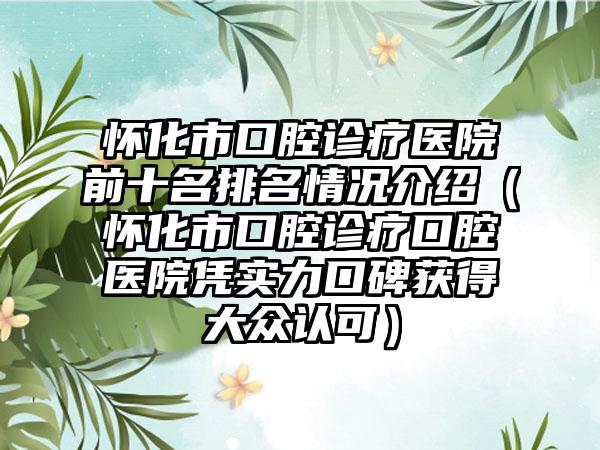 怀化市口腔诊疗医院前十名排名情况介绍（怀化市口腔诊疗口腔医院凭实力口碑获得大众认可）