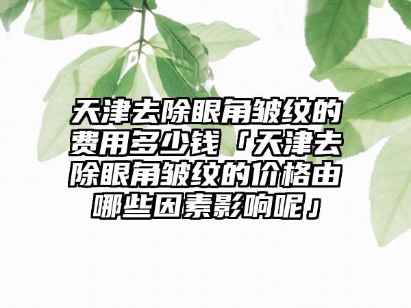 天津去除眼角皱纹的费用多少钱「天津去除眼角皱纹的价格由哪些因素影响呢」