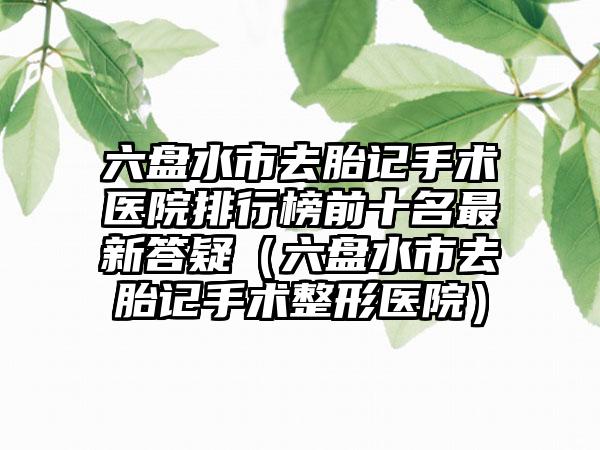 六盘水市去胎记手术医院排行榜前十名最新答疑（六盘水市去胎记手术整形医院）