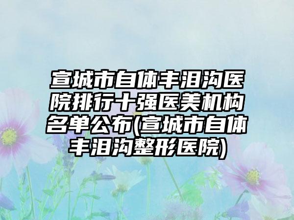 宣城市自体丰泪沟医院排行十强医美机构名单公布(宣城市自体丰泪沟整形医院)