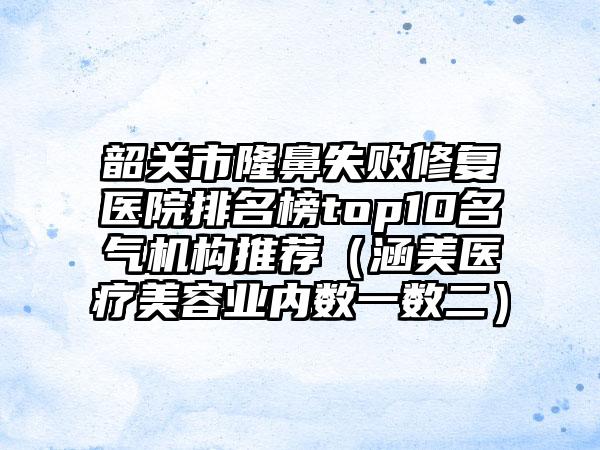 韶关市隆鼻失败修复医院排名榜top10名气机构推荐（涵美医疗美容业内数一数二）