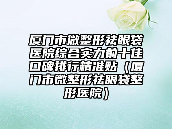 厦门市微整形祛眼袋医院综合实力前十佳口碑排行精准贴（厦门市微整形祛眼袋整形医院）