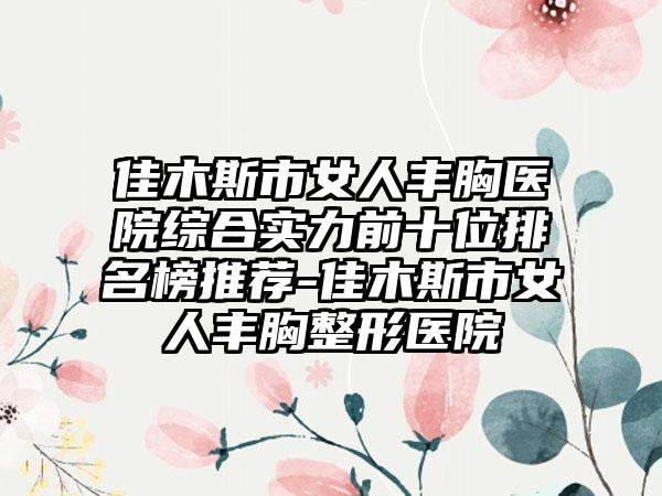 佳木斯市女人丰胸医院综合实力前十位排名榜推荐-佳木斯市女人丰胸整形医院