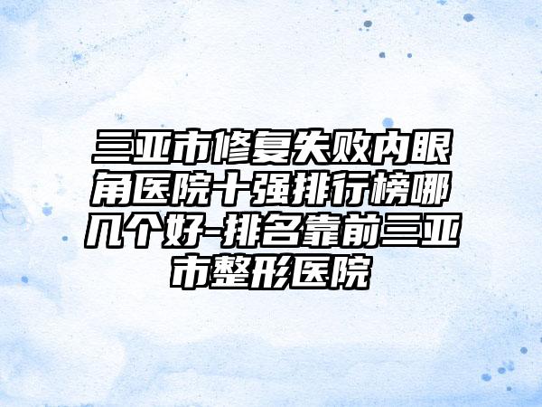 三亚市修复失败内眼角医院十强排行榜哪几个好-排名靠前三亚市整形医院