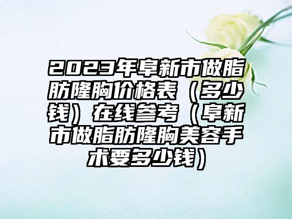 2023年阜新市做脂肪隆胸价格表（多少钱）在线参考（阜新市做脂肪隆胸美容手术要多少钱）