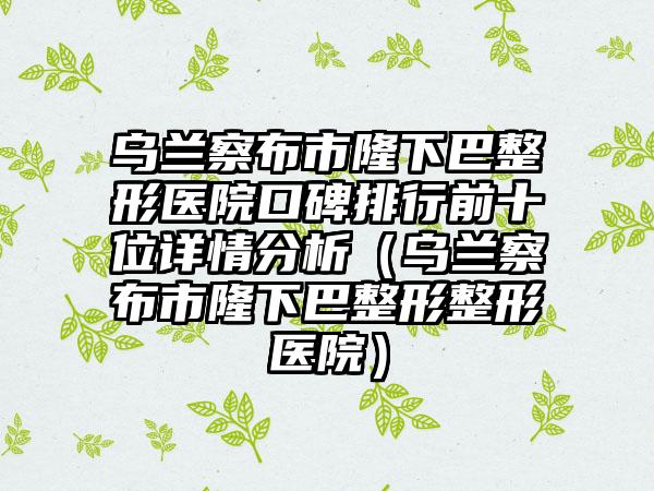 乌兰察布市隆下巴整形医院口碑排行前十位详情分析（乌兰察布市隆下巴整形整形医院）