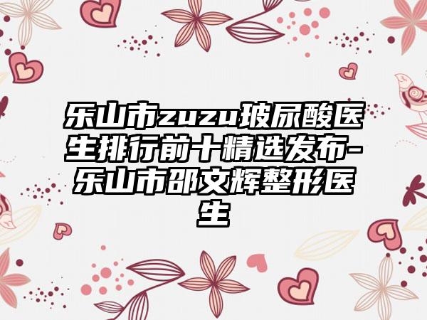 乐山市zuzu玻尿酸医生排行前十精选发布-乐山市邵文辉整形医生