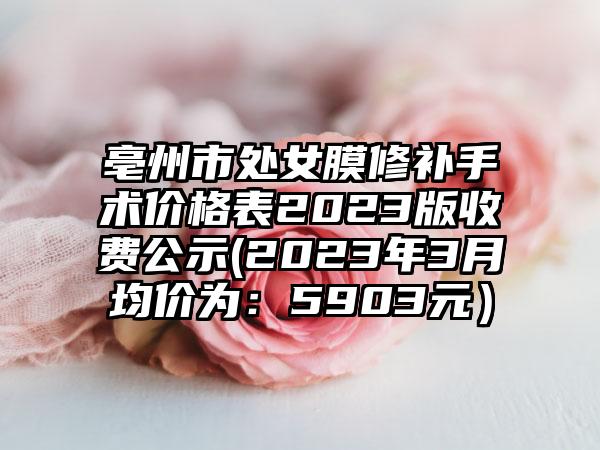 亳州市处女膜修补手术价格表2023版收费公示(2023年3月均价为：5903元）