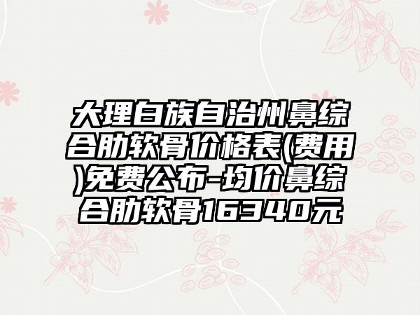 大理白族自治州鼻综合肋软骨价格表(费用)免费公布-均价鼻综合肋软骨16340元