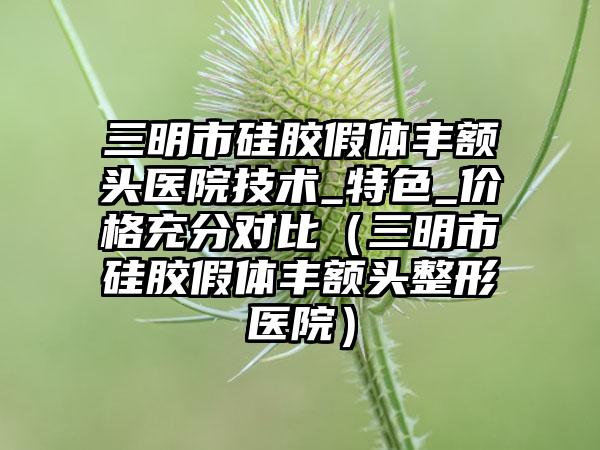 三明市硅胶假体丰额头医院技术_特色_价格充分对比（三明市硅胶假体丰额头整形医院）