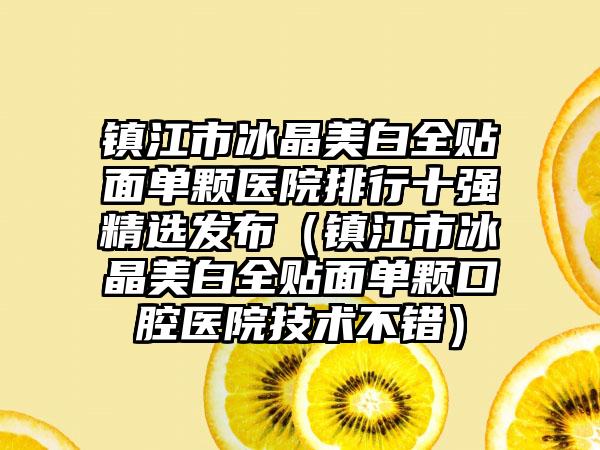 镇江市冰晶美白全贴面单颗医院排行十强精选发布（镇江市冰晶美白全贴面单颗口腔医院技术不错）