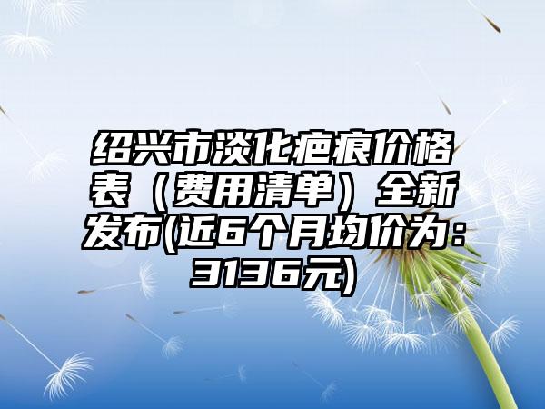 绍兴市淡化疤痕价格表（费用清单）全新发布(近6个月均价为：3136元)