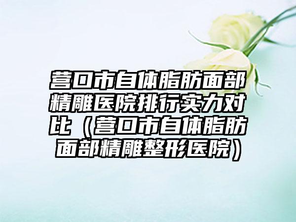 营口市自体脂肪面部精雕医院排行实力对比（营口市自体脂肪面部精雕整形医院）