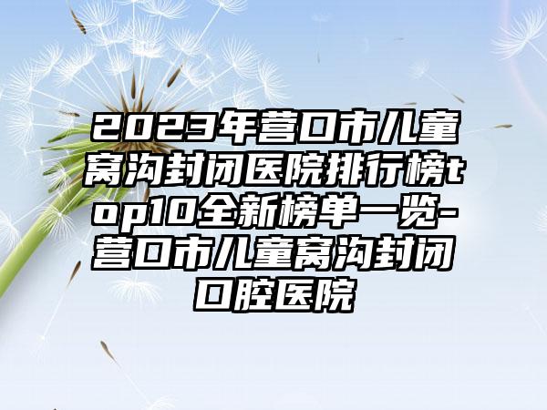 2023年营口市儿童窝沟封闭医院排行榜top10全新榜单一览-营口市儿童窝沟封闭口腔医院