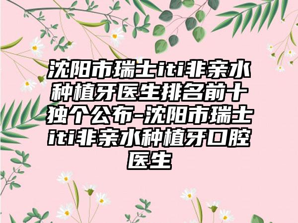 沈阳市瑞士iti非亲水种植牙医生排名前十独个公布-沈阳市瑞士iti非亲水种植牙口腔医生