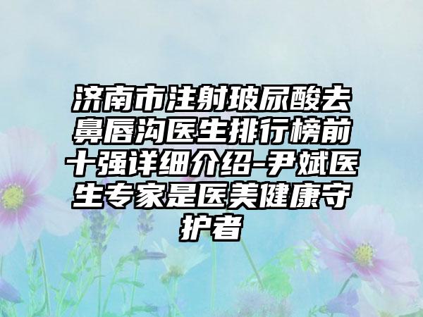 济南市注射玻尿酸去鼻唇沟医生排行榜前十强详细介绍-尹斌医生专家是医美健康守护者