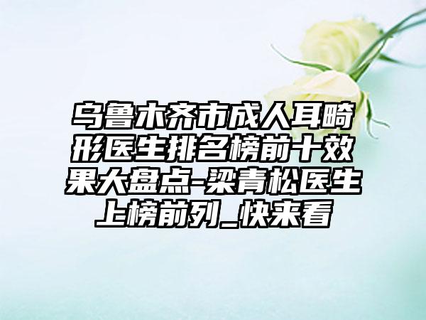 乌鲁木齐市成人耳畸形医生排名榜前十效果大盘点-梁青松医生上榜前列_快来看