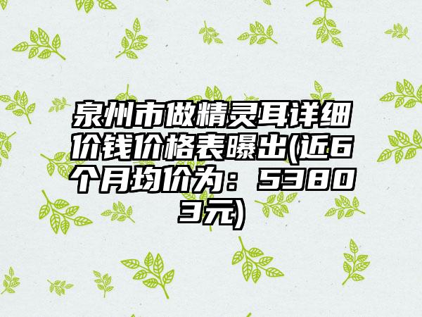 泉州市做精灵耳详细价钱价格表曝出(近6个月均价为：53803元)