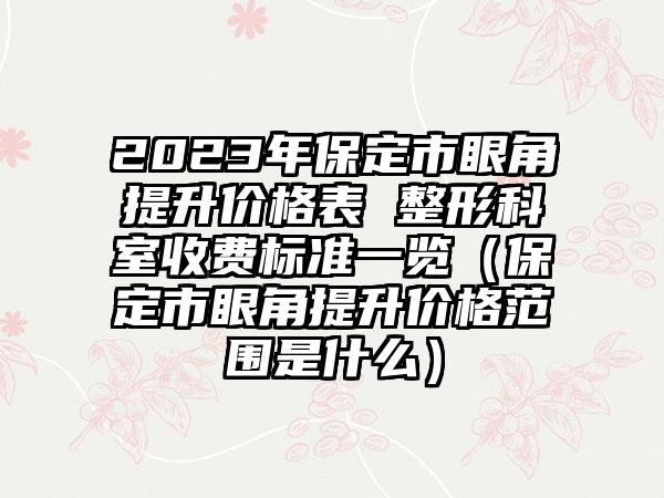 2023年保定市眼角提升价格表 整形科室收费标准一览（保定市眼角提升价格范围是什么）