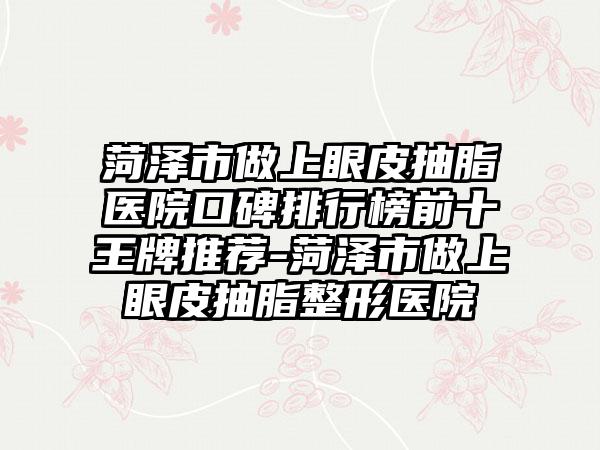 菏泽市做上眼皮抽脂医院口碑排行榜前十王牌推荐-菏泽市做上眼皮抽脂整形医院