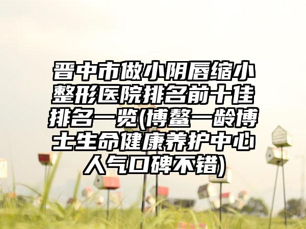 晋中市做小阴唇缩小整形医院排名前十佳排名一览(博鳌一龄博士生命健康养护中心人气口碑不错)