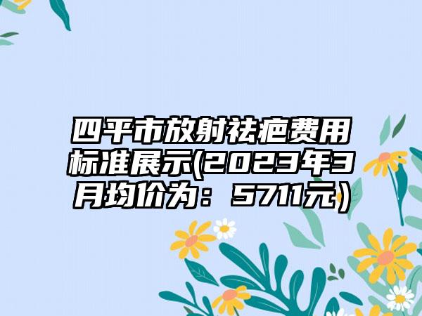 四平市放射祛疤费用标准展示(2023年3月均价为：5711元）