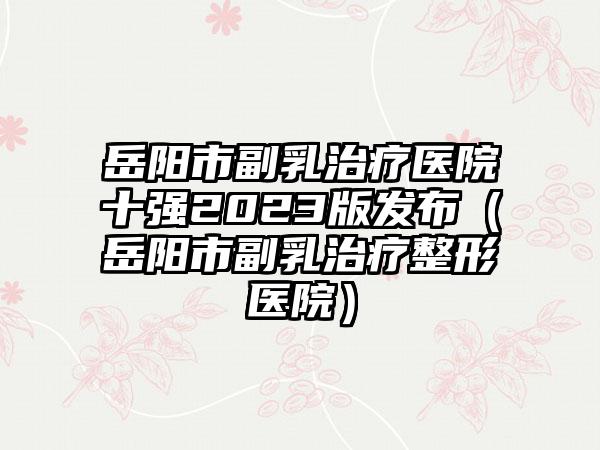 岳阳市副乳治疗医院十强2023版发布（岳阳市副乳治疗整形医院）