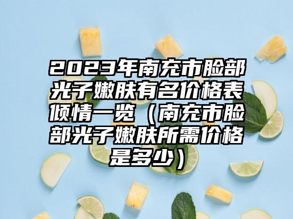 2023年南充市脸部光子嫩肤有名价格表倾情一览（南充市脸部光子嫩肤所需价格是多少）