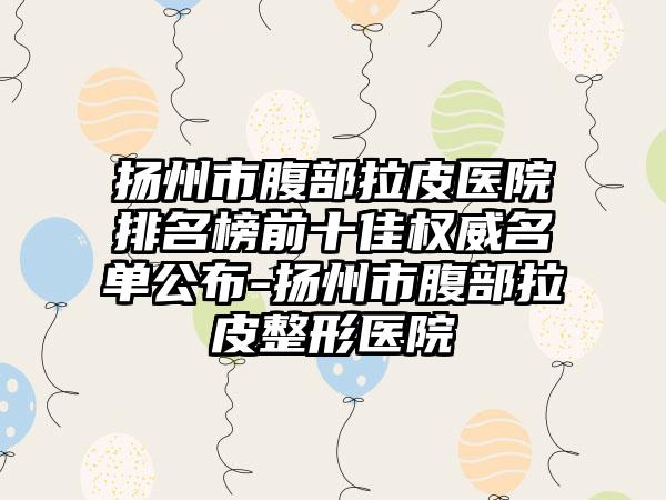 扬州市腹部拉皮医院排名榜前十佳权威名单公布-扬州市腹部拉皮整形医院