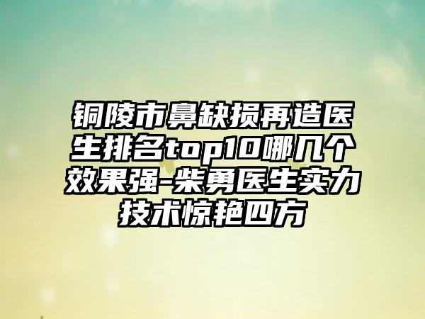 铜陵市鼻缺损再造医生排名top10哪几个效果强-柴勇医生实力技术惊艳四方