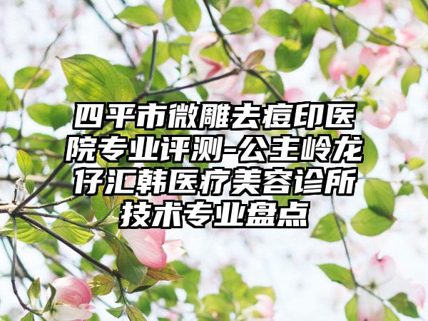 四平市微雕去痘印医院专业评测-公主岭龙仔汇韩医疗美容诊所技术专业盘点