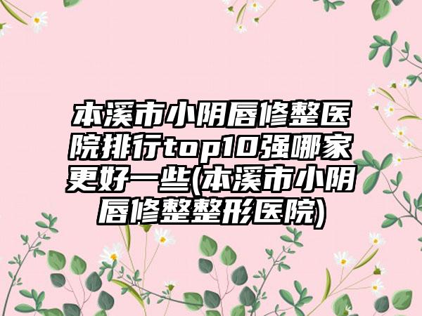 本溪市小阴唇修整医院排行top10强哪家更好一些(本溪市小阴唇修整整形医院)