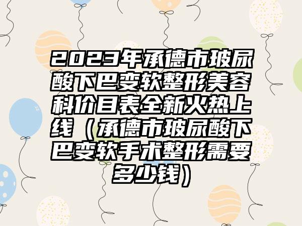 2023年承德市玻尿酸下巴变软整形美容科价目表全新火热上线（承德市玻尿酸下巴变软手术整形需要多少钱）