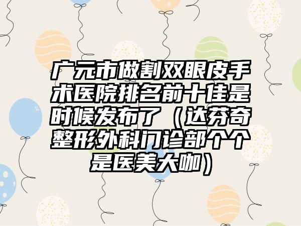 广元市做割双眼皮手术医院排名前十佳是时候发布了（达芬奇整形外科门诊部个个是医美大咖）