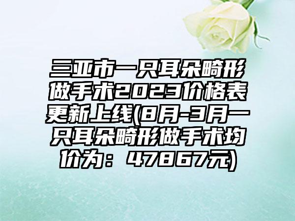 三亚市一只耳朵畸形做手术2023价格表更新上线(8月-3月一只耳朵畸形做手术均价为：47867元)