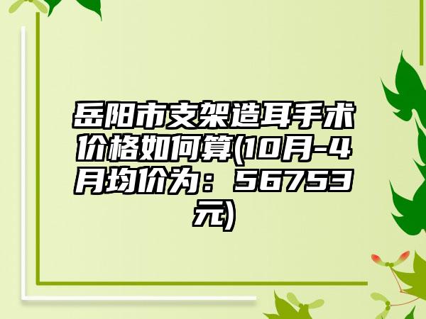 岳阳市支架造耳手术价格如何算(10月-4月均价为：56753元)