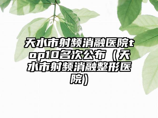 天水市射频消融医院top10名次公布（天水市射频消融整形医院）