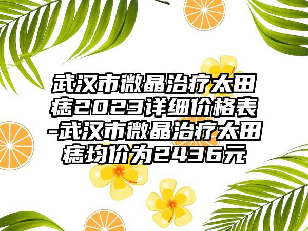 武汉市微晶治疗太田痣2023详细价格表-武汉市微晶治疗太田痣均价为2436元